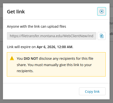 Screenshot of the "Get link" pop-up, which comes up after you submit the Request File form. Text reading "Anyone with the link can upload files" sits above a generated linl, which has an option button to the right of it for copying the link without highlighting it. Below this is text reading "Link will expire Apr 6, 2026, 12:00 am"; this expiration date will change depending on when you submitted your request and when you designated it. Below this, highlighted in a yellow box, is a yellow triangle with an exclamation mark next to text reading "You did not disclose any recipients for this file share. You must manually give this link to your recipients." At the bottom right corner of the pop-up is a button labled "Copy Link".