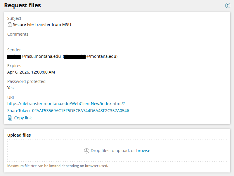 Screenshot of a simple white page with the title "Request files" in the upper left corner. Below the title is a list of the following information: Subject - Secure File Transfer from MSU. Comments - [empty]. Sender - NetID@msu.montana.edu (first.last@montana.edu). Expires - Apr 6, 2026, 12:00:00 AM. URL - [link to share]. There is an option to copy the link below it. At the bottom of the page is a section titled "Upload files". In the center of this section is light grey text reading "Drop files to upload, or browse", where the browse option is a link that takes you to your computer's file explorer. At the bottom left of the screen is small text reading "Maximum file size can be limited depending on browser used".