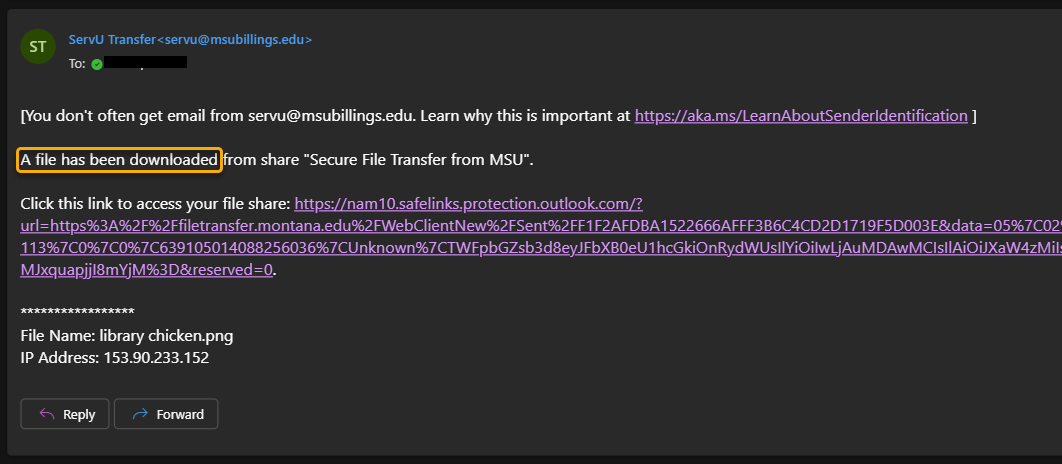 Screenshot of an email from servu@bsubillings.edu letting you know that a file has been downloaded by the requested recipient. At the top of the message is text reading "[You don't always get email from servu@msubillings.edu. Learn why this is important at https://aka.ms/LearnAboutSenderIdentification]". Under this is more text reading "A file has been downloaded from share "Secure File Transfer from MSU" (this name will change depending on what you name the instance). The email also lists the link to access the file, and the name and IP address of the file. At the bottom, there is a "Reply" button and a "Forward" button.